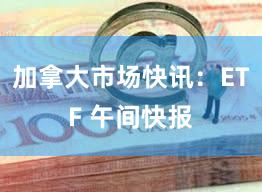 加拿大市场快讯：ETF 午间快报