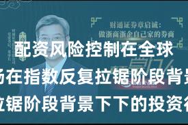 配资风险控制在全球资本市场在指数反复拉锯阶段背景下下的投资行