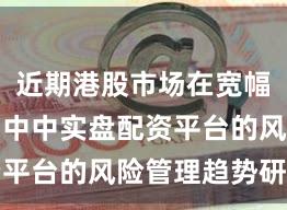 近期港股市场在宽幅震荡周期中中实盘配资平台的风险管理趋势研判