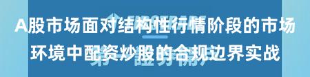 A股市场面对结构性行情阶段的市场环境中配资炒股的合规边界实战