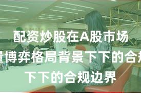 配资炒股在A股市场在存量博弈格局背景下下的合规边界