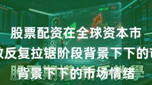 股票配资在全球资本市场在指数反复拉锯阶段背景下下的市场情绪