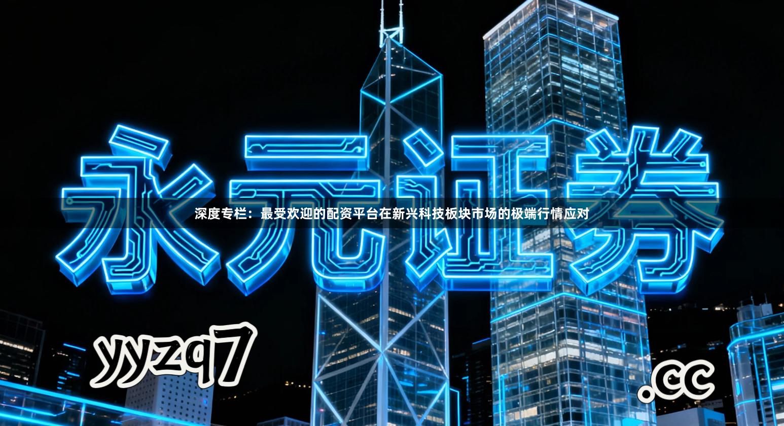 深度专栏：最受欢迎的配资平台在新兴科技板块市场的极端行情应对