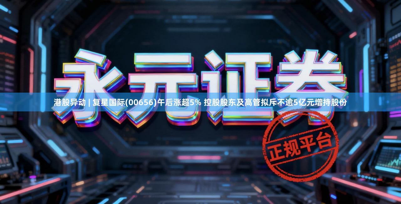 港股异动 | 复星国际(00656)午后涨超5% 控股股东及高管拟斥不逾5亿元增持股份